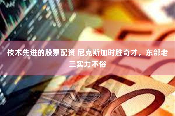 技术先进的股票配资 尼克斯加时胜奇才，东部老三实力不俗