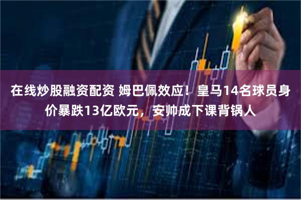 在线炒股融资配资 姆巴佩效应！皇马14名球员身价暴跌13亿欧元，安帅成下课背锅人