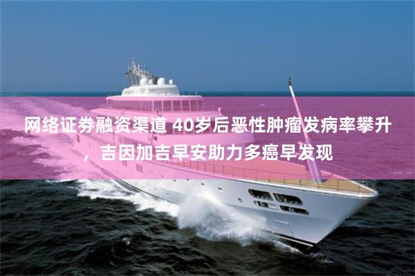 网络证劵融资渠道 40岁后恶性肿瘤发病率攀升，吉因加吉早安助力多癌早发现
