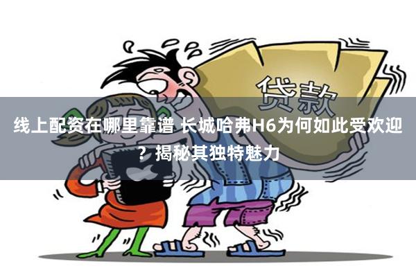线上配资在哪里靠谱 长城哈弗H6为何如此受欢迎？揭秘其独特魅力