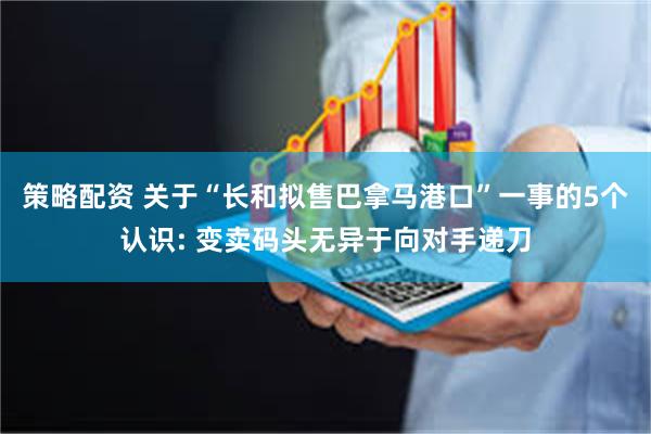 策略配资 关于“长和拟售巴拿马港口”一事的5个认识: 变卖码头无异于向对手递刀