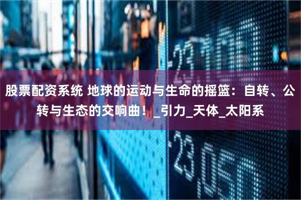 股票配资系统 地球的运动与生命的摇篮：自转、公转与生态的交响曲！_引力_天体_太阳系