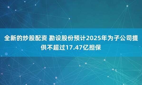 全新的炒股配资 勘设股份预计2025年为子公司提供不超过17.47亿担保