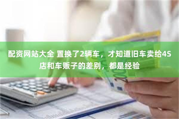 配资网站大全 置换了2辆车，才知道旧车卖给4S店和车贩子的差别，都是经验