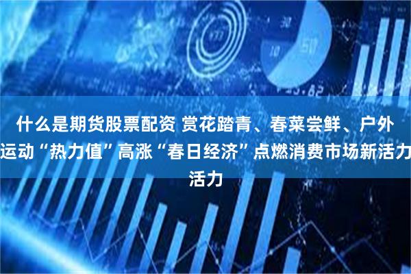 什么是期货股票配资 赏花踏青、春菜尝鲜、户外运动“热力值”高涨“春日经济”点燃消费市场新活力