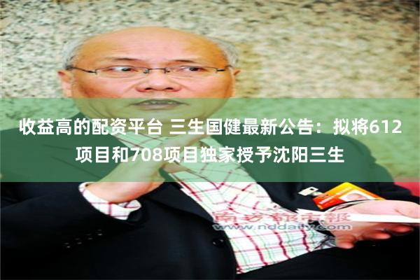 收益高的配资平台 三生国健最新公告：拟将612项目和708项目独家授予沈阳三生