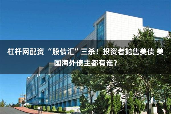 杠杆网配资 “股债汇”三杀！投资者抛售美债 美国海外债主都有谁？