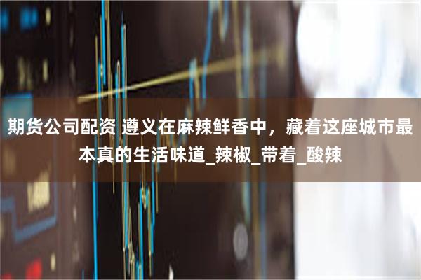 期货公司配资 遵义在麻辣鲜香中，藏着这座城市最本真的生活味道_辣椒_带着_酸辣
