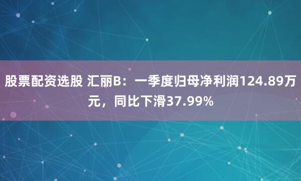 股票配资选股 汇丽B：一季度归母净利润124.89万元，同比下滑37.99%