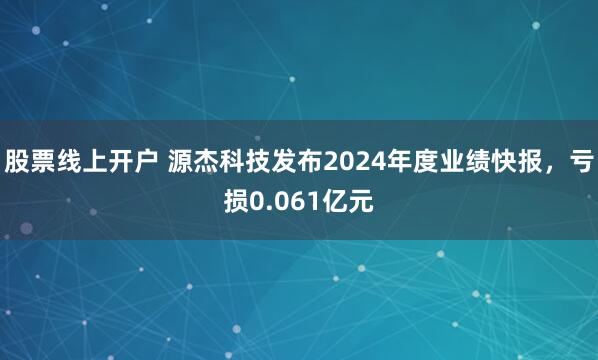 股票线上开户 源杰科技发布2024年度业绩快报，亏损0.061亿元