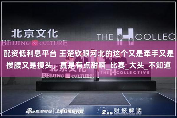 配资低利息平台 王楚钦跟河北的这个又是牵手又是搂腰又是摸头，真是有点甜啊_比赛_大头_不知道