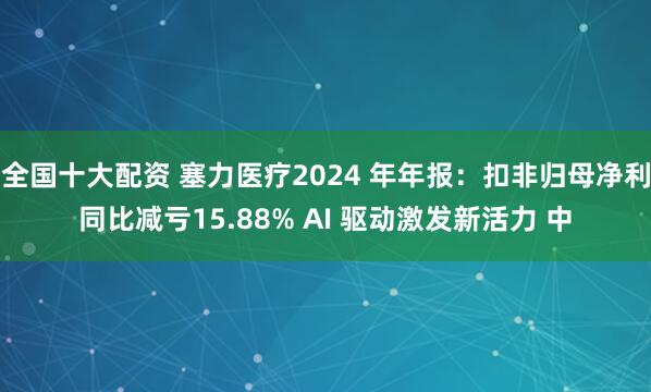 全国十大配资 塞力医疗2024 年年报：扣非归母净利同比减亏15.88% AI 驱动激发新活力 中