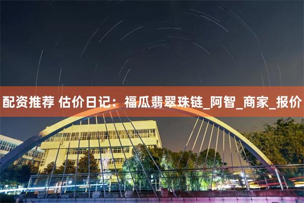 配资推荐 估价日记：福瓜翡翠珠链_阿智_商家_报价