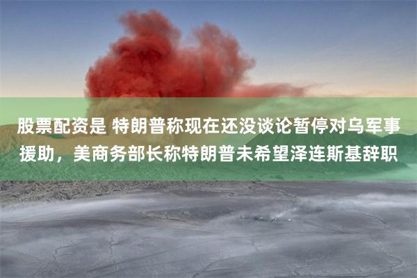 股票配资是 特朗普称现在还没谈论暂停对乌军事援助，美商务部长称特朗普未希望泽连斯基辞职
