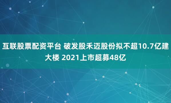 互联股票配资平台 破发股禾迈股份拟不超10.7亿建大楼 2021上市超募48亿