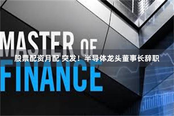 股票配资月配 突发！半导体龙头董事长辞职