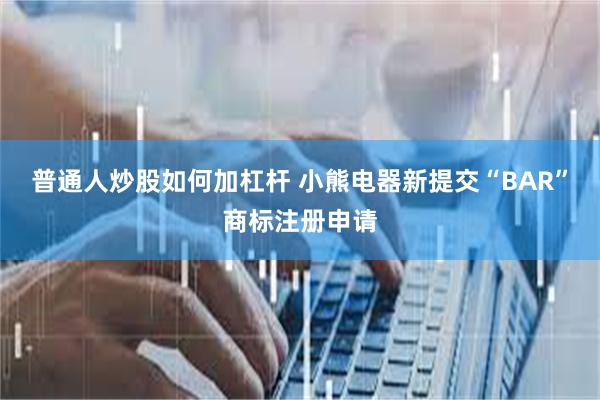 普通人炒股如何加杠杆 小熊电器新提交“BAR”商标注册申请