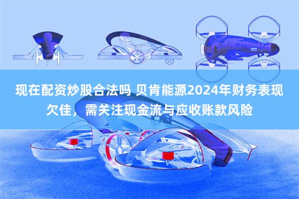 现在配资炒股合法吗 贝肯能源2024年财务表现欠佳，需关注现金流与应收账款风险