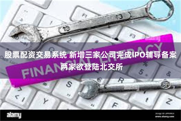 股票配资交易系统 新增三家公司完成IPO辅导备案 两家欲登陆北交所