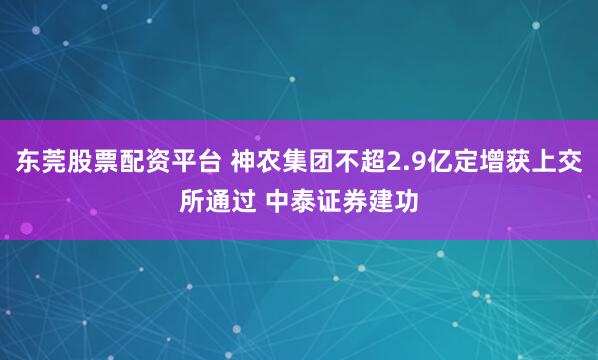 东莞股票配资平台 神农集团不超2.9亿定增获上交所通过 中泰证券建功
