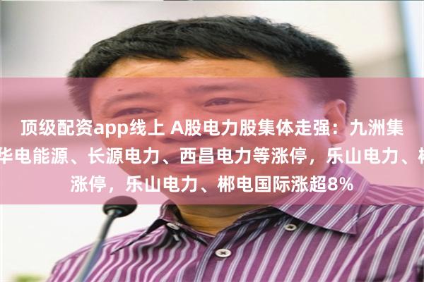 顶级配资app线上 A股电力股集体走强：九洲集团20CM涨停，华电能源、长源电力、西昌电力等涨停，乐山电力、郴电国际涨超8%