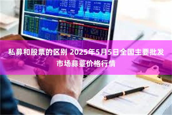 私募和股票的区别 2025年5月5日全国主要批发市场蒜薹价格行情