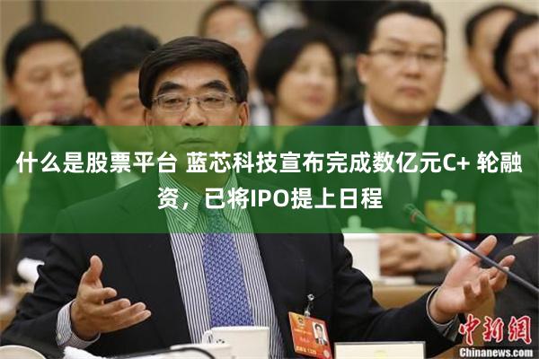 什么是股票平台 蓝芯科技宣布完成数亿元C+ 轮融资，已将IPO提上日程