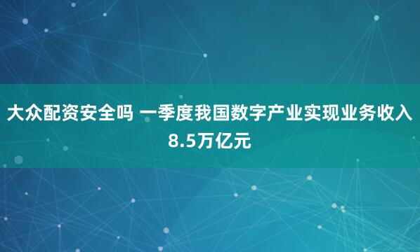 大众配资安全吗 一季度我国数字产业实现业务收入8.5万亿元