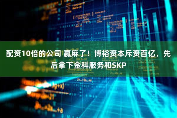 配资10倍的公司 赢麻了！博裕资本斥资百亿，先后拿下金科服务和SKP