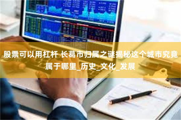 股票可以用杠杆 长葛市归属之谜揭秘这个城市究竟属于哪里_历史_文化_发展