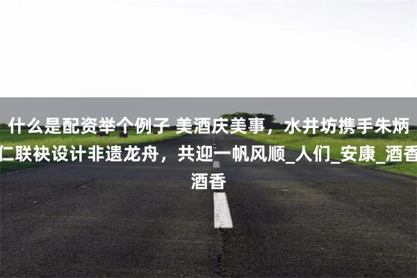 什么是配资举个例子 美酒庆美事，水井坊携手朱炳仁联袂设计非遗龙舟，共迎一帆风顺_人们_安康_酒香
