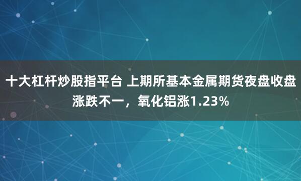 十大杠杆炒股指平台 上期所基本金属期货夜盘收盘涨跌不一，氧化铝涨1.23%