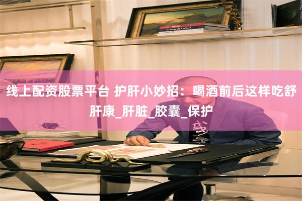 线上配资股票平台 护肝小妙招：喝酒前后这样吃舒肝康_肝脏_胶囊_保护