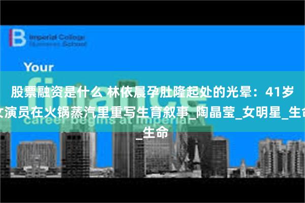 股票融资是什么 林依晨孕肚隆起处的光晕：41岁女演员在火锅蒸汽里重写生育叙事_陶晶莹_女明星_生命