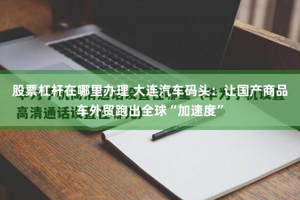 股票杠杆在哪里办理 大连汽车码头：让国产商品车外贸跑出全球“加速度”
