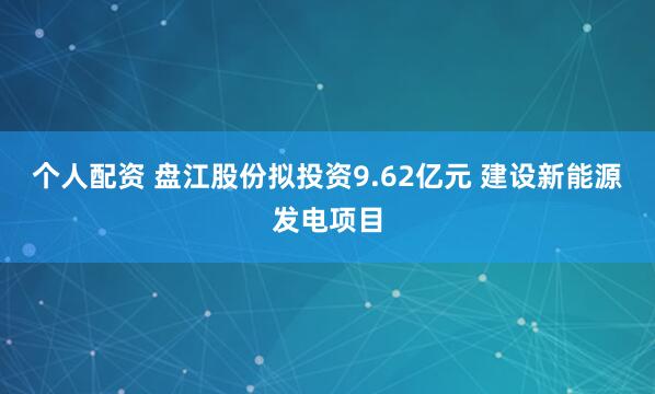 个人配资 盘江股份拟投资9.62亿元 建设新能源发电项目