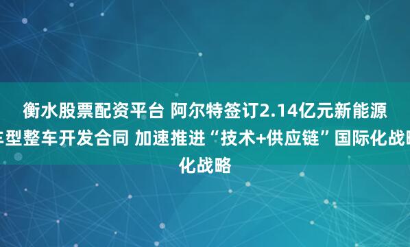 衡水股票配资平台 阿尔特签订2.14亿元新能源车型整车开发合同 加速推进“技术+供应链”国际化战略