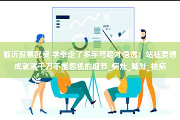 临沂股票配资 学拳走了多年弯路才悟透：站桩要想成就就千万不能忽视的细节_病灶_脚趾_祛病