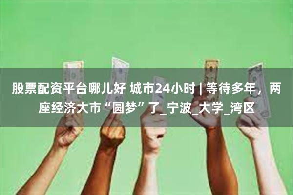 股票配资平台哪儿好 城市24小时 | 等待多年，两座经济大市“圆梦”了_宁波_大学_湾区