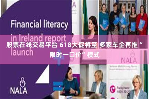 股票在线交易平台 618大促将至 多家车企再推“限时一口价”模式