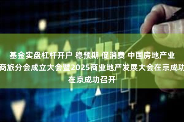 基金实盘杠杆开户 稳预期 促消费 中国房地产业协会商旅分会成立大会暨2025商业地产发展大会在京成功召开