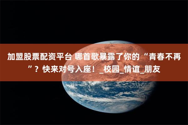 加盟股票配资平台 哪首歌暴露了你的 “青春不再”？快来对号入座！_校园_情谊_朋友