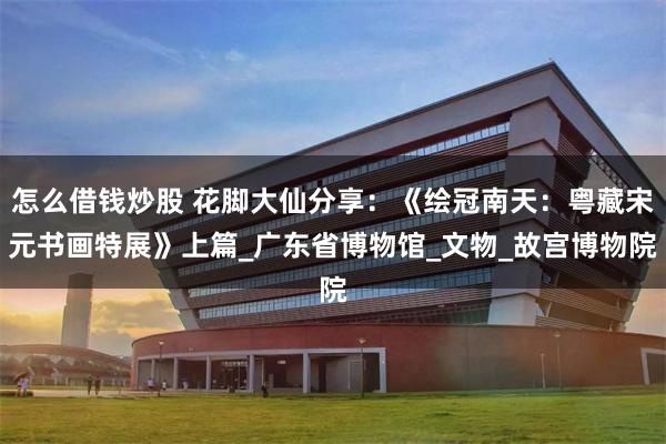 怎么借钱炒股 花脚大仙分享：《绘冠南天：粤藏宋元书画特展》上篇_广东省博物馆_文物_故宫博物院