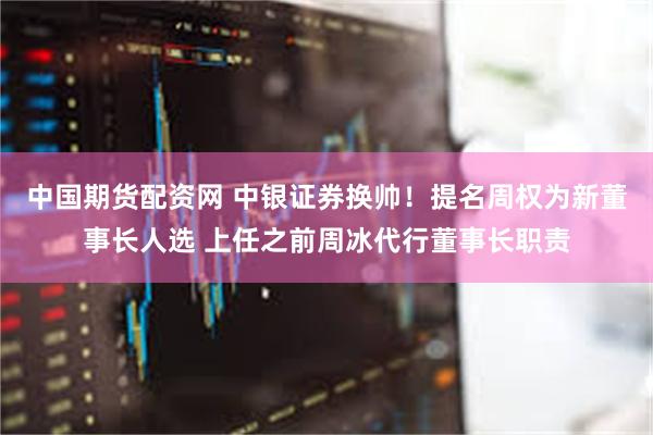 中国期货配资网 中银证券换帅！提名周权为新董事长人选 上任之前周冰代行董事长职责