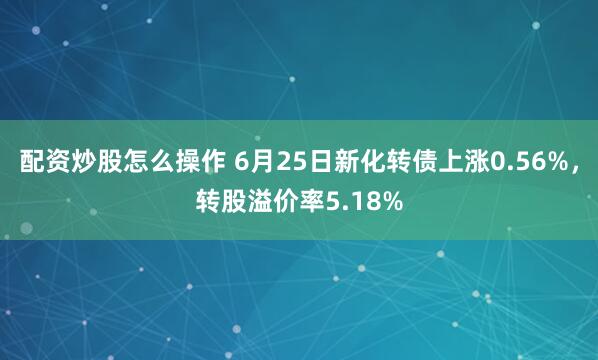 配资炒股怎么操作 6月25日新化转债上涨0.56%，转股溢价率5.18%