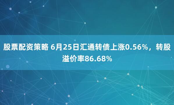 股票配资策略 6月25日汇通转债上涨0.56%，转股溢价率86.68%