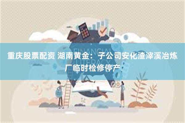 重庆股票配资 湖南黄金：子公司安化渣滓溪冶炼厂临时检修停产