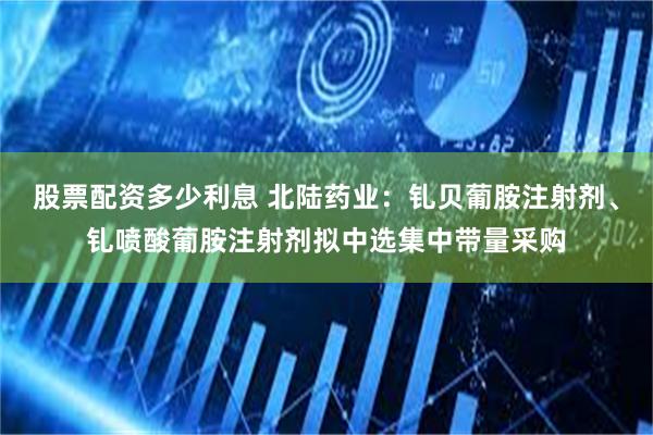 股票配资多少利息 北陆药业：钆贝葡胺注射剂、钆喷酸葡胺注射剂拟中选集中带量采购