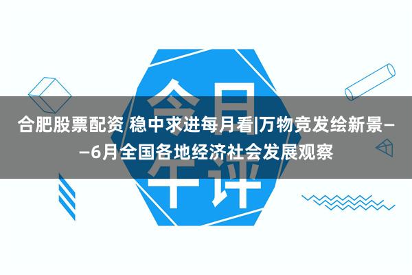 合肥股票配资 稳中求进每月看|万物竞发绘新景——6月全国各地经济社会发展观察