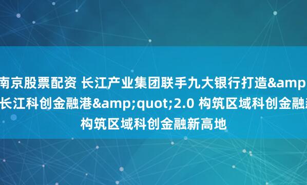 南京股票配资 长江产业集团联手九大银行打造&quot;长江科创金融港&quot;2.0 构筑区域科创金融新高地